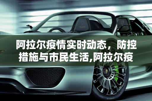 阿拉尔疫情实时动态，防控措施与市民生活,阿拉尔疫情实时动态