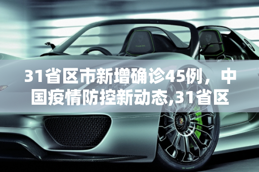 31省区市新增确诊45例，中国疫情防控新动态,31省区市新增确诊45例