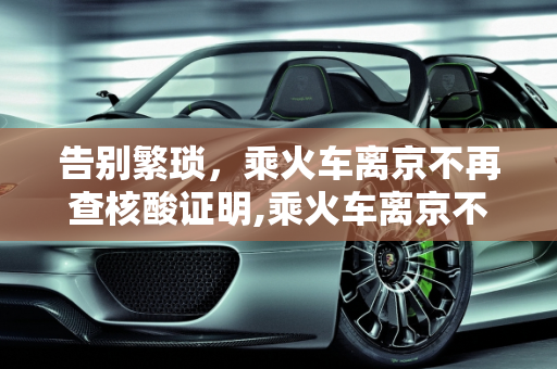 告别繁琐，乘火车离京不再查核酸证明,乘火车离京不再查核酸证明