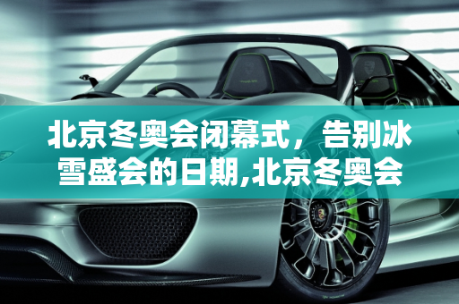 北京冬奥会闭幕式，告别冰雪盛会的日期,北京冬奥会闭幕式日期的简单介绍