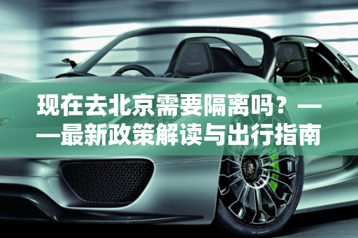 现在去北京需要隔离吗？——最新政策解读与出行指南,现在去北京需要隔离吗