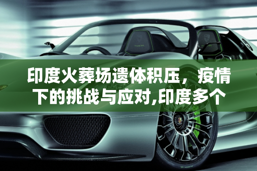 印度火葬场遗体积压，疫情下的挑战与应对,印度多个火葬场遗体积压