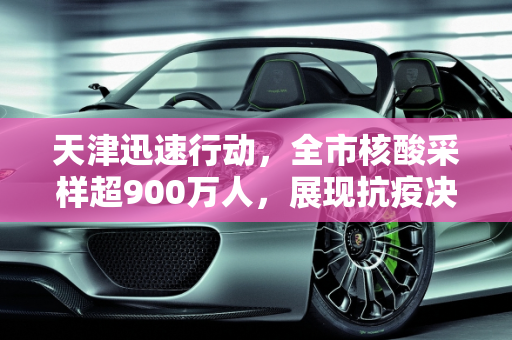 天津迅速行动，全市核酸采样超900万人，展现抗疫决心,天津完成全市核酸采样超900万人