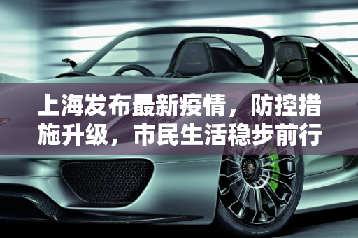 上海发布最新疫情，防控措施升级，市民生活稳步前行,上海发布最新疫情