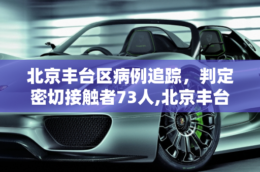 北京丰台区病例追踪，判定密切接触者73人,北京丰台病例判定密接73人