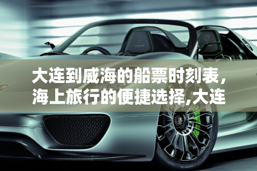 大连到威海的船票时刻表，海上旅行的便捷选择,大连到威海的船票时刻表