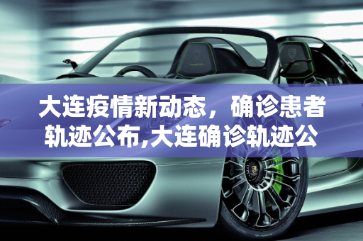 大连疫情新动态，确诊患者轨迹公布,大连确诊轨迹公布