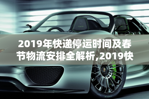 2019年快递停运时间及春节物流安排全解析,2019快递停运时间