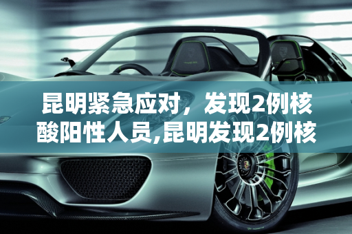 昆明紧急应对，发现2例核酸阳性人员,昆明发现2例核酸阳性人员