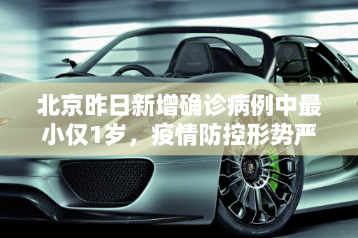 北京昨日新增确诊病例中最小仅1岁，疫情防控形势严峻,北京昨日确诊病例最小仅1岁