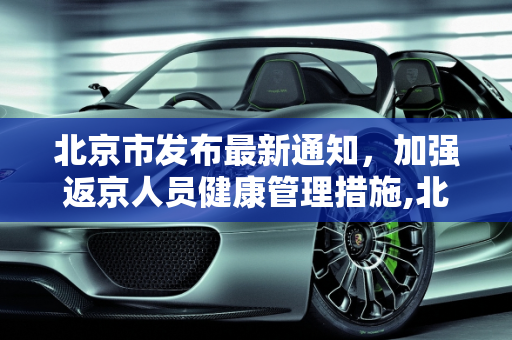 北京市发布最新通知，加强返京人员健康管理措施,北京市对返京人员的通知