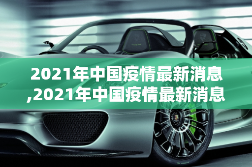 2021年中国疫情最新消息,2021年中国疫情最新消息