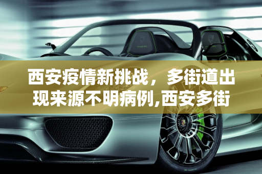 西安疫情新挑战，多街道出现来源不明病例,西安多街道出现来源不明病例
