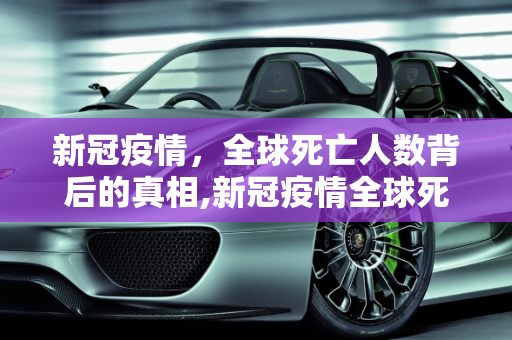 新冠疫情，全球死亡人数背后的真相,新冠疫情全球死亡人数真相