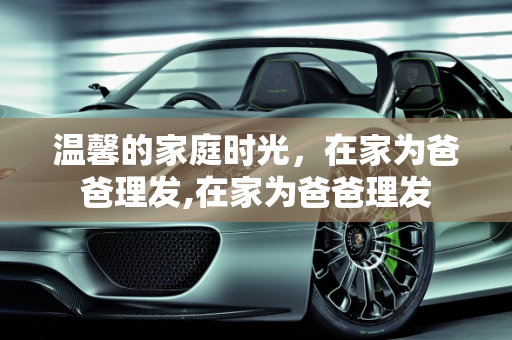 温馨的家庭时光，在家为爸爸理发,在家为爸爸理发