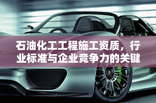 石油化工工程施工资质，行业标准与企业竞争力的关键,石油化工工程施工资质
