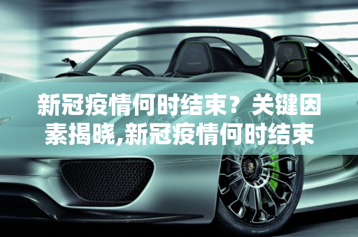新冠疫情何时结束？关键因素揭晓,新冠疫情何时结束？关键因素揭晓