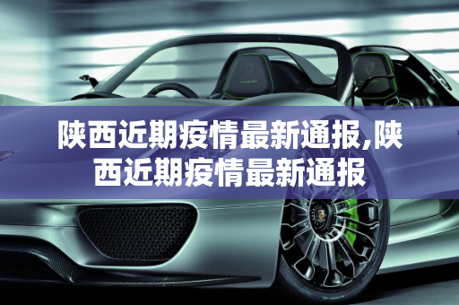 陕西近期疫情最新通报,陕西近期疫情最新通报