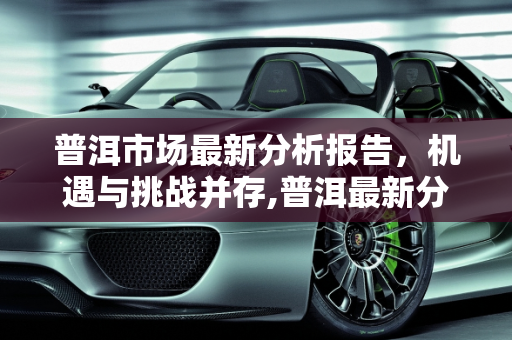 普洱市场最新分析报告，机遇与挑战并存,普洱最新分析报告
