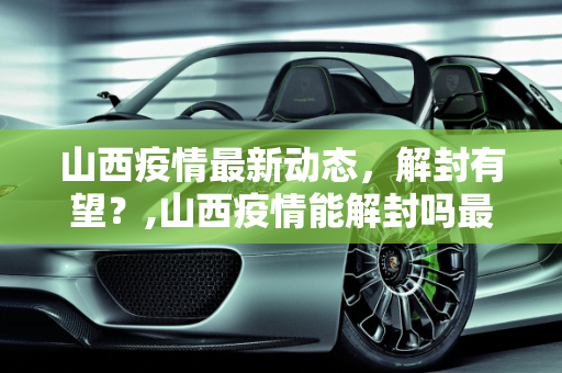 山西疫情最新动态，解封有望？,山西疫情能解封吗最新
