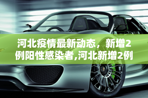 河北疫情最新动态，新增2例阳性感染者,河北新增2例阳性感染者