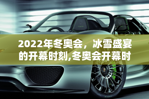 2022年冬奥会，冰雪盛宴的开幕时刻,冬奥会开幕时间2022具体时间