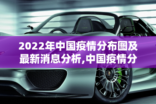 2022年中国疫情分布图及最新消息分析,中国疫情分布图最新消息2022
