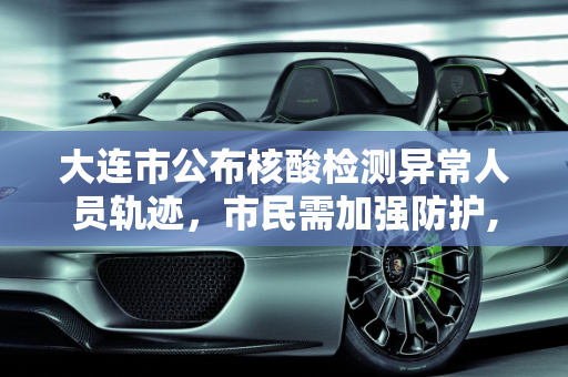 大连市公布核酸检测异常人员轨迹，市民需加强防护,大连核检异常人员轨迹公布