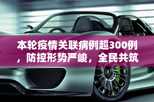 本轮疫情关联病例超300例，防控形势严峻，全民共筑防线,本轮疫情关联病例已超300例