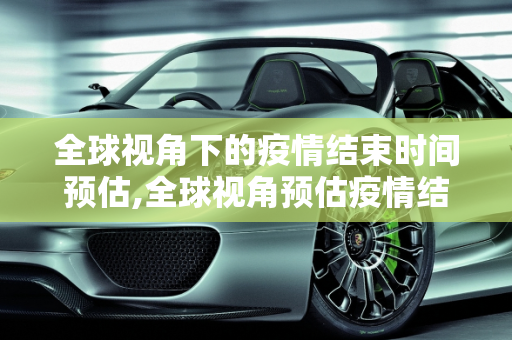 全球视角下的疫情结束时间预估,全球视角预估疫情结束时间
