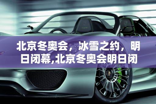 北京冬奥会，冰雪之约，明日闭幕,北京冬奥会明日闭幕