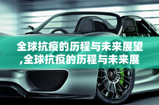 全球抗疫的历程与未来展望,全球抗疫的历程与未来展望