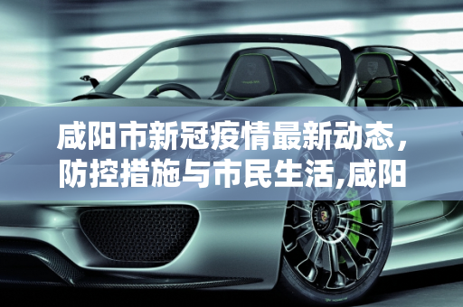 咸阳市新冠疫情最新动态，防控措施与市民生活,咸阳新冠疫情最新消息