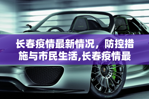 长春疫情最新情况，防控措施与市民生活,长春疫情最新情况