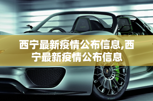 西宁最新疫情公布信息,西宁最新疫情公布信息