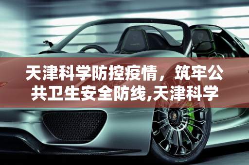 天津科学防控疫情，筑牢公共卫生安全防线,天津科学防控疫情