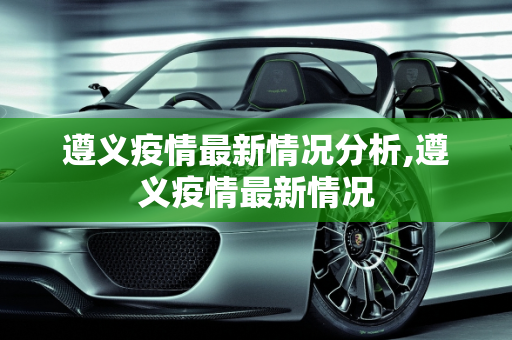 遵义疫情最新情况分析,遵义疫情最新情况