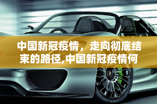 中国新冠疫情，走向彻底结束的路径,中国新冠疫情何时彻底结束