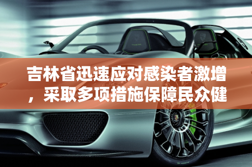 吉林省迅速应对感染者激增，采取多项措施保障民众健康,吉林省对感染者激增作出回应