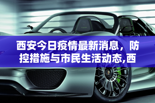 西安今日疫情最新消息，防控措施与市民生活动态,西安今日疫情最新消息