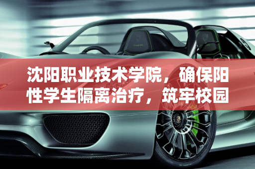 沈阳职业技术学院，确保阳性学生隔离治疗，筑牢校园防疫屏障,沈阳职业技术学院阳性学生隔离治疗