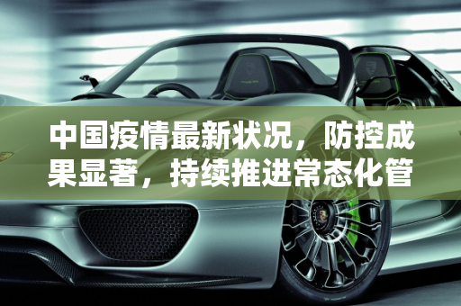 中国疫情最新状况，防控成果显著，持续推进常态化管理,中国的疫情最新状况