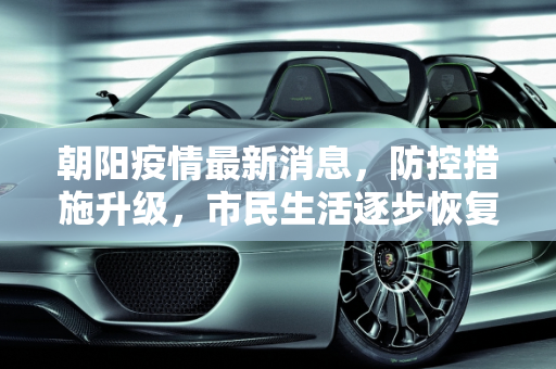 朝阳疫情最新消息，防控措施升级，市民生活逐步恢复,朝阳疫情最新消息