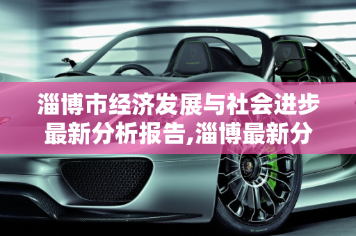 淄博市经济发展与社会进步最新分析报告,淄博最新分析报告