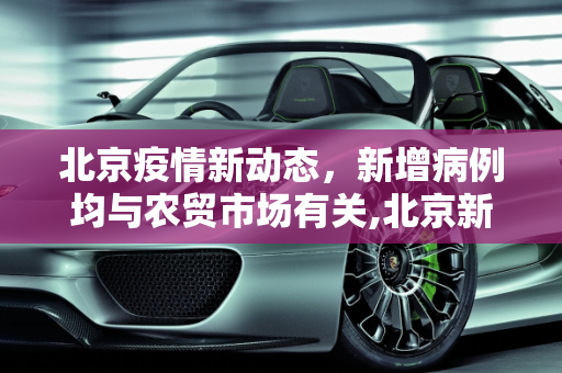 北京疫情新动态，新增病例均与农贸市场有关,北京新增病例均涉农贸市场