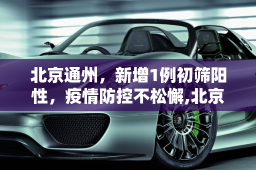 北京通州，新增1例初筛阳性，疫情防控不松懈,北京通州新增1例初筛阳性