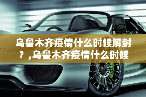 乌鲁木齐疫情什么时候解封？,乌鲁木齐疫情什么时候解封