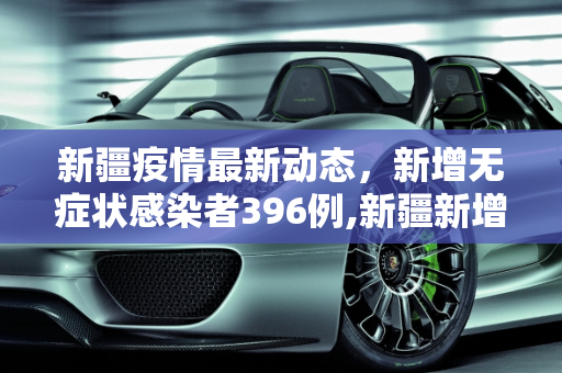 新疆疫情最新动态，新增无症状感染者396例,新疆新增无症状396例