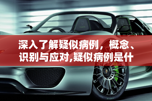 深入了解疑似病例，概念、识别与应对,疑似病例是什么意思