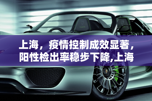 上海，疫情控制成效显著，阳性检出率稳步下降,上海:阳性检出率逐步下降